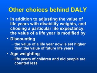 Other choices behind DALY
• In addition to adjusting the value of
life years with disability weights, and
chosing a particular life expectancy,
the value of a life year is modified by
• Discounting
– the value of a life year now is set higher
than the value of future life years
• Age weighting
– life years of children and old people are
counted less
 
