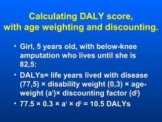 Calculating DALY score,
with age weighting and discounting.
• Girl, 5 years old, with below-knee
amputation who lives until she is
82,5:
• DALYs= life years lived with disease
(77,5) × disability weight (0,3) × age-
weight (a1
)× discounting factor (d2
)
• 77.5 × 0.3 × a1
× d2
= 10.5 DALYs
 