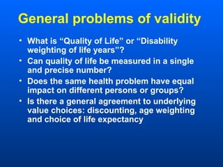 General problems of validity
• What is “Quality of Life” or “Disability
weighting of life years”?
• Can quality of life be measured in a single
and precise number?
• Does the same health problem have equal
impact on different persons or groups?
• Is there a general agreement to underlying
value choices: discounting, age weighting
and choice of life expectancy
 