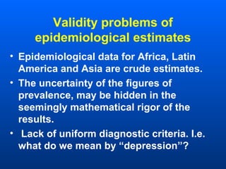 Validity problems of
epidemiological estimates
• Epidemiological data for Africa, Latin
America and Asia are crude estimates.
• The uncertainty of the figures of
prevalence, may be hidden in the
seemingly mathematical rigor of the
results.
• Lack of uniform diagnostic criteria. I.e.
what do we mean by “depression”?
 