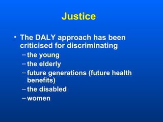 Justice
• The DALY approach has been
criticised for discriminating
– the young
– the elderly
– future generations (future health
benefits)
– the disabled
– women
 