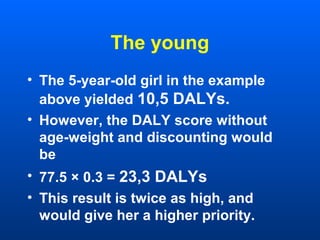 The young
• The 5-year-old girl in the example
above yielded 10,5 DALYs.
• However, the DALY score without
age-weight and discounting would
be
• 77.5 × 0.3 = 23,3 DALYs
• This result is twice as high, and
would give her a higher priority.
 