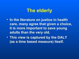 The elderly
• In the literature on justice in health
care, many agree that given a choice,
it is more important to save young
adults than the very old.
• This view is captured by the DALY
(as a time based measure) itself.
 