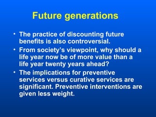 Future generations
• The practice of discounting future
benefits is also controversial.
• From society’s viewpoint, why should a
life year now be of more value than a
life year twenty years ahead?
• The implications for preventive
services versus curative services are
significant. Preventive interventions are
given less weight.
 
