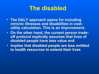 The disabled
• The DALY approach opens for including
chronic illnesses and disabilities in cost-
utility calculation. This is an improvement.
• On the other hand, the current person trade-
off protocol explicitly assumes that lives of
disabled people have less value and
• implies that disabled people are less entitled
to health resources to extend their lives
 