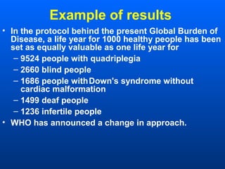 Example of results
• In the protocol behind the present Global Burden of
Disease, a life year for 1000 healthy people has been
set as equally valuable as one life year for
– 9524 people with quadriplegia
– 2660 blind people
– 1686 people withDown's syndrome without
cardiac malformation
– 1499 deaf people
– 1236 infertile people
• WHO has announced a change in approach.
 