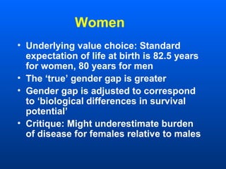 Women
• Underlying value choice: Standard
expectation of life at birth is 82.5 years
for women, 80 years for men
• The ‘true’ gender gap is greater
• Gender gap is adjusted to correspond
to ‘biological differences in survival
potential’
• Critique: Might underestimate burden
of disease for females relative to males
 