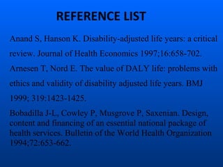 Anand S, Hanson K. Disability-adjusted life years: a critical
review. Journal of Health Economics 1997;16:658-702.
Arnesen T, Nord E. The value of DALY life: problems with
ethics and validity of disability adjusted life years. BMJ
1999; 319:1423-1425.
Bobadilla J-L, Cowley P, Musgrove P, Saxenian. Design,
content and financing of an essential national package of
health services. Bulletin of the World Health Organization
1994;72:653-662.
REFERENCE LIST
 