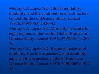Murray CJ, Lopez AD. Global mortality,
disability, and the contribution of risk factors:
Global Burden of Disease Study. Lancet
1997b;349(9063):1436-42.
Murray CJ, Lopez AD. Mortality by cause for
eight regions of the world: Global Burden of
Disease Study. Lancet 1997c;349(9061):1269-
76.
Murray CJ, Lopez AD. Regional patterns of
disability-free life expectancy and disability-
adjusted life expectancy: global Burden of
Disease Study. Lancet 1997d;349(9062):1347-
52.
 
