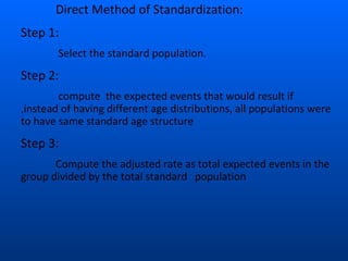 Direct Method of Standardization:
Step 1:
Select the standard population.
Step 2:
compute the expected events that would result if
,instead of having different age distributions, all populations were
to have same standard age structure
Step 3:
Compute the adjusted rate as total expected events in the
group divided by the total standard population
 