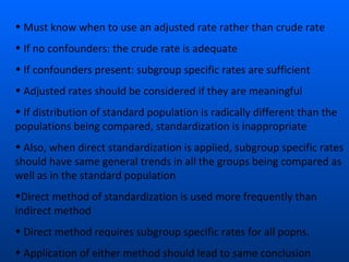 • Must know when to use an adjusted rate rather than crude rate
• If no confounders: the crude rate is adequate
• If confounders present: subgroup specific rates are sufficient
• Adjusted rates should be considered if they are meaningful
• If distribution of standard population is radically different than the
populations being compared, standardization is inappropriate
• Also, when direct standardization is applied, subgroup specific rates
should have same general trends in all the groups being compared as
well as in the standard population
•Direct method of standardization is used more frequently than
indirect method
• Direct method requires subgroup specific rates for all popns.
• Application of either method should lead to same conclusion
 