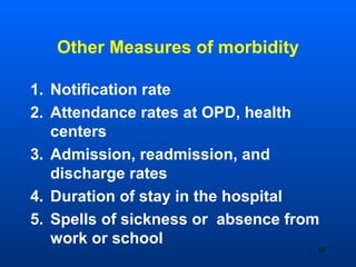 Other Measures of morbidity
1. Notification rate
2. Attendance rates at OPD, health
centers
3. Admission, readmission, and
discharge rates
4. Duration of stay in the hospital
5. Spells of sickness or absence from
work or school
68
 