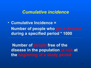 Cumulative incidence
• Cumulative Incidence =
Number of people who get a disease
during a specified period * 1000
Number of people free of the
disease in the population at risk at
the beginning of a study period
73
 