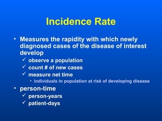Incidence Rate
• Measures the rapidity with which newly
diagnosed cases of the disease of interest
develop
 observe a population
 count # of new cases
 measure net time
• individuals in population at risk of developing disease
• person-time
 person-years
 patient-days
 