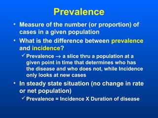 Prevalence
• Measure of the number (or proportion) of
cases in a given population
• What is the difference between prevalence
and incidence?
Prevalence → a slice thru a population at a
given point in time that determines who has
the disease and who does not, while Incidence
only looks at new cases
• In steady state situation (no change in rate
or net population)
Prevalence = Incidence X Duration of disease
 