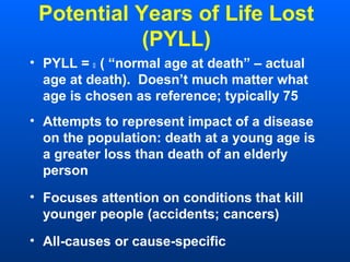 Potential Years of Life Lost
(PYLL)
• PYLL =  ( “normal age at death” – actual
age at death). Doesn’t much matter what
age is chosen as reference; typically 75
• Attempts to represent impact of a disease
on the population: death at a young age is
a greater loss than death of an elderly
person
• Focuses attention on conditions that kill
younger people (accidents; cancers)
• All-causes or cause-specific
 