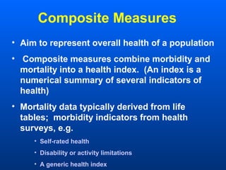 Composite Measures
• Aim to represent overall health of a population
• Composite measures combine morbidity and
mortality into a health index. (An index is a
numerical summary of several indicators of
health)
• Mortality data typically derived from life
tables; morbidity indicators from health
surveys, e.g.
• Self-rated health
• Disability or activity limitations
• A generic health index
 