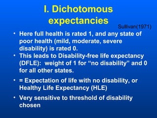 I. Dichotomous
expectancies
• Here full health is rated 1, and any state of
poor health (mild, moderate, severe
disability) is rated 0.
• This leads to Disability-free life expectancy
(DFLE): weight of 1 for “no disability” and 0
for all other states.
• = Expectation of life with no disability, or
Healthy Life Expectancy (HLE)
• Very sensitive to threshold of disability
chosen
Sullivan(1971)
 