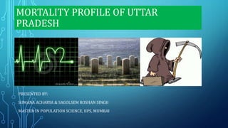 MORTALITY PROFILE OF UTTAR
PRADESH
PRESENTED BY:
SUMANA ACHARYA & SAGOLSEM ROSHAN SINGH
MASTER IN POPULATION SCIENCE, IIPS, MUMBAI
 