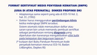 FORMAT SERTIFIKAT MEDIS PENYEBAB KEMATIAN (SMPK)
(USIA DI ATAS PERINATAL) DINKES PROPINSI DKI
• Adaptasinya sama seperti yang ada di ICD-10 Vol. 2,
hal. 31, (1992)
• Dokter harus menggunakan pertimbangan klinis
ketika melengkapi SMPK tersebut.
Sistem otomatis tidak memasukkan daftar atau
saran-saran lain untuk memandu pembuat sertifikat
sebagai pembahasan rentang diagnosis yang
diperlukan dan karenanya mengakibatkan efek balik
pada ketepatan dan kegunaan laporan.*
(* kutipan dari Buku Panduan Penentuan kode
penyebab kematian menurut ICD-10, Badan
LitBangKes, Depkes RI)
 