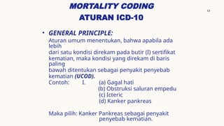 13
MORTALITY CODING
ATURAN ICD-10
• GENERAL PRINCIPLE:
Aturan umum menentukan, bahwa apabila ada
lebih
dari satu kondisi direkam pada butir (I) sertifikat
kematian, maka kondisi yang direkam di baris
paling
bawah ditentukan sebagai penyakit penyebab
kematian (UCOD).
Contoh: I. (a) Gagal hati
(b) Obstruksi saluran empedu
(c) Icteric
(d) Kanker pankreas
Maka pilih: Kanker Pankreas sebagai penyakit
penyebab kematian.
 