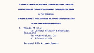 IF THERE IS A REPORTED SEQUENCE TERMINATING IN THE CONDITION
FIRST ENTERED ON THE CERTIFICATE, SELECT THE UNDERLYING CAUSE
OF THIS SEQUENCE.
IF THERE IS MORE >1 SUCH SEQUENCE, SELECT THE UNDERLYING CAUSE
OF THE FIRST MENTIONED SEQUENCE.
1. Wanita, 71 tahun
I. (a) Cerebral infraction & hypostatic
penumonia
(b) Hypertension & DM
(c) Atherosclerosis
Reseleksi: Pilih: Arterosclerosis
 