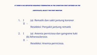 IF THERE IS NO REPORTED SEQUENCE TERMINATING IN THE CONDITION FIRST ENTERED ON THE
CERTIFICATE, SELECT THE FIRST MENTION
1. I (a) Rematik dan sakit jantung koroner
II -
Reseleksi: Penyakit jantung rematik
2. I (a) Anemia perniciosa dan gangrene kaki
(b) Atherosclerosis
II -
Reseleksi: Anemia perniciosa.
 