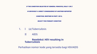 IF THE CONDITION SELECTED BY GENERAL PRINCIPLE, RULE 1 OR 2
IS OBVIOUSLY A DIRECT CONSEQUENCE OF ANOTHER REPORTED
CONDITION, WHETHER IN PART I OR II,
SELECT THIS PRIMARY CONDITION
1. I (a) Tuberculosis
II AIDS
Reseleksi: HIV resulting in
Tuberculosis
Perhatikan nomor kode yang tersedia bagi HIV/AIDS
 