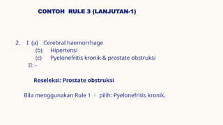 CONTOH RULE 3 (LANJUTAN-1)
2. I (a) Cerebral haemorrhage
(b) Hipertensi
(c) Pyelonefritis kronik & prostate obstruksi
II: -
Reseleksi: Prostate obstruksi
Bila menggunakan Rule 1  pilih: Pyelonefritis kronik.
 