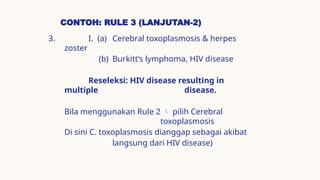 CONTOH: RULE 3 (LANJUTAN-2)
3. I. (a) Cerebral toxoplasmosis & herpes
zoster
(b) Burkitt’s lymphoma, HIV disease
Reseleksi: HIV disease resulting in
multiple disease.
Bila menggunakan Rule 2  pilih Cerebral
toxoplasmosis
Di sini C. toxoplasmosis dianggap sebagai akibat
langsung dari HIV disease)
 