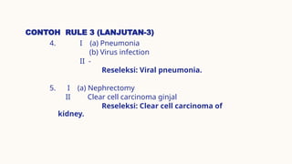 CONTOH RULE 3 (LANJUTAN-3)
4. I (a) Pneumonia
(b) Virus infection
II -
Reseleksi: Viral pneumonia.
5. I (a) Nephrectomy
II Clear cell carcinoma ginjal
Reseleksi: Clear cell carcinoma of
kidney.
 