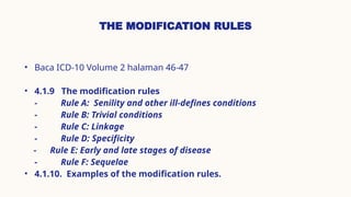 THE MODIFICATION RULES
• Baca ICD-10 Volume 2 halaman 46-47
• 4.1.9 The modification rules
- Rule A: Senility and other ill-defines conditions
- Rule B: Trivial conditions
- Rule C: Linkage
- Rule D: Specificity
- Rule E: Early and late stages of disease
- Rule F: Sequelae
• 4.1.10. Examples of the modification rules.
 