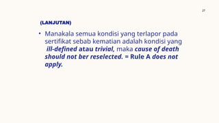 (LANJUTAN)
• Manakala semua kondisi yang terlapor pada
sertifikat sebab kematian adalah kondisi yang
ill-defined atau trivial, maka cause of death
should not ber reselected. = Rule A does not
apply.
27
 