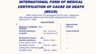 INTERNATIONAL FORM OF MEDICAL
CERTIFICATION OF CAUSE OD DEATH
(MCCD)
WHO, dalam ICD-10 menetapan format isian pelaporan
data diagnose sebab suatu Mortalitas sebagai berikut: (Vol.2
halaman 31, 1992)
Cause of death
I Approximate
Disease or condition (a) .... interval
between
directly leading to due to (or as a onset of death
to death consequence of) ....
Antecedent causes (b) .... ....
Morbid conditions, due to – idem -
if any, given rise to (c) .... ....
the above cause, due to – idem -
stating the underlying (d) .... ....
condition last due to – idem -
 