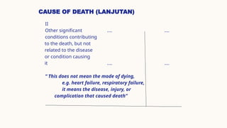CAUSE OF DEATH (LANJUTAN)
II
Other significant .... ....
conditions contributing
to the death, but not
related to the disease
or condition causing
it .... ....
“ This does not mean the mode of dying,
e.g. heart failure, respiratory failure,
it means the disease, injury, or
complication that caused death”
 