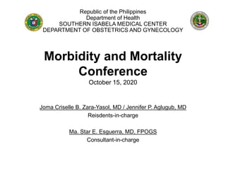 Morbidity and Mortality
Conference
October 15, 2020
Joma Criselle B. Zara-Yasol, MD / Jennifer P. Aglugub, MD
Reisdents-in-charge
Ma. Star E. Esguerra, MD, FPOGS
Consultant-in-charge
Republic of the Philippines
Department of Health
SOUTHERN ISABELA MEDICAL CENTER
DEPARTMENT OF OBSTETRICS AND GYNECOLOGY
 