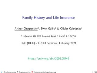Family History and Life Insurance
Arthur Charpentier1, Ewen Gallic2 & Olivier Cabrignac3
1 UQAM & JRI AXA Research Fund, 2 AMSE & 3 SCOR
IRE (HEC) - CREEI Seminair, February 2021
https://arxiv.org/abs/2006.08446
@freakonometrics freakonometrics freakonometrics.hypotheses.org 1 / 29
 