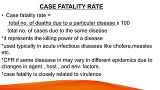 CASE FATALITY RATE
• Case fatality rate =
total no. of deaths due to a particular disease x 100
total no. of cases due to the same disease
*it represents the killing power of a disease
*used typically in acute infectious diseases like cholera,measles
etc.
*CFR if same disesase in may vary in different epidemics due to
changes in agent , host , and env. factors.
*case fatality is closely related to virulence.
 