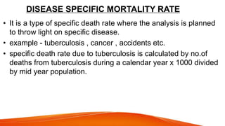 DISEASE SPECIFIC MORTALITY RATE
• It is a type of specific death rate where the analysis is planned
to throw light on specific disease.
• example - tuberculosis , cancer , accidents etc.
• specific death rate due to tuberculosis is calculated by no.of
deaths from tuberculosis during a calendar year x 1000 divided
by mid year population.
 