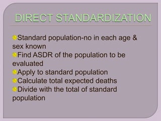 Standard population-no in each age &
sex known
 Find ASDR of the population to be
evaluated
 Apply to standard population
 Calculate total expected deaths
 Divide with the total of standard
population
 