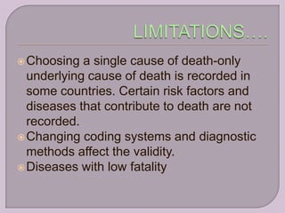  Choosing  a single cause of death-only
  underlying cause of death is recorded in
  some countries. Certain risk factors and
  diseases that contribute to death are not
  recorded.
 Changing coding systems and diagnostic
  methods affect the validity.
 Diseases with low fatality
 