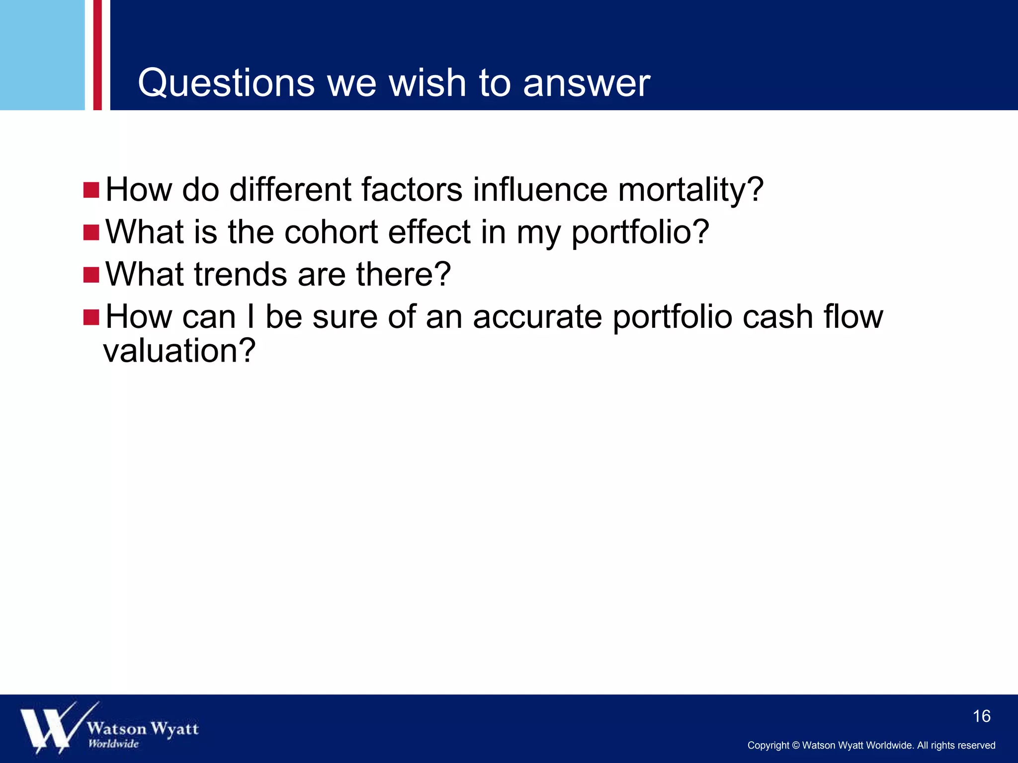 Questions we wish to answer How do different factors influence mortality? What is the cohort effect in my portfolio? What trends are there? How can I be sure of an accurate portfolio cash flow valuation? 