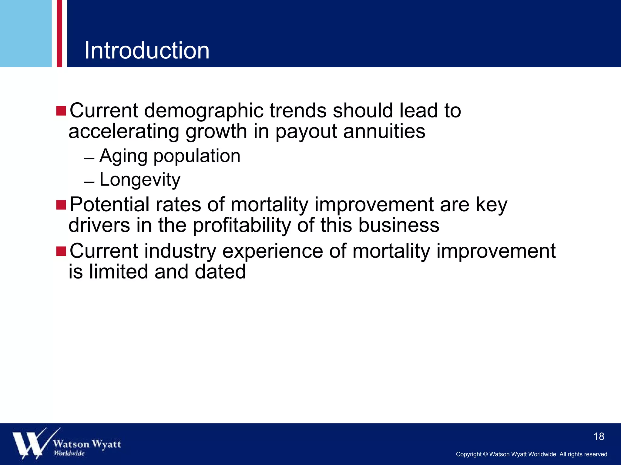 Introduction Current demographic trends should lead to accelerating growth in payout annuities Aging population Longevity Potential rates of mortality improvement are key drivers in the profitability of this business Current industry experience of mortality improvement is limited and dated 