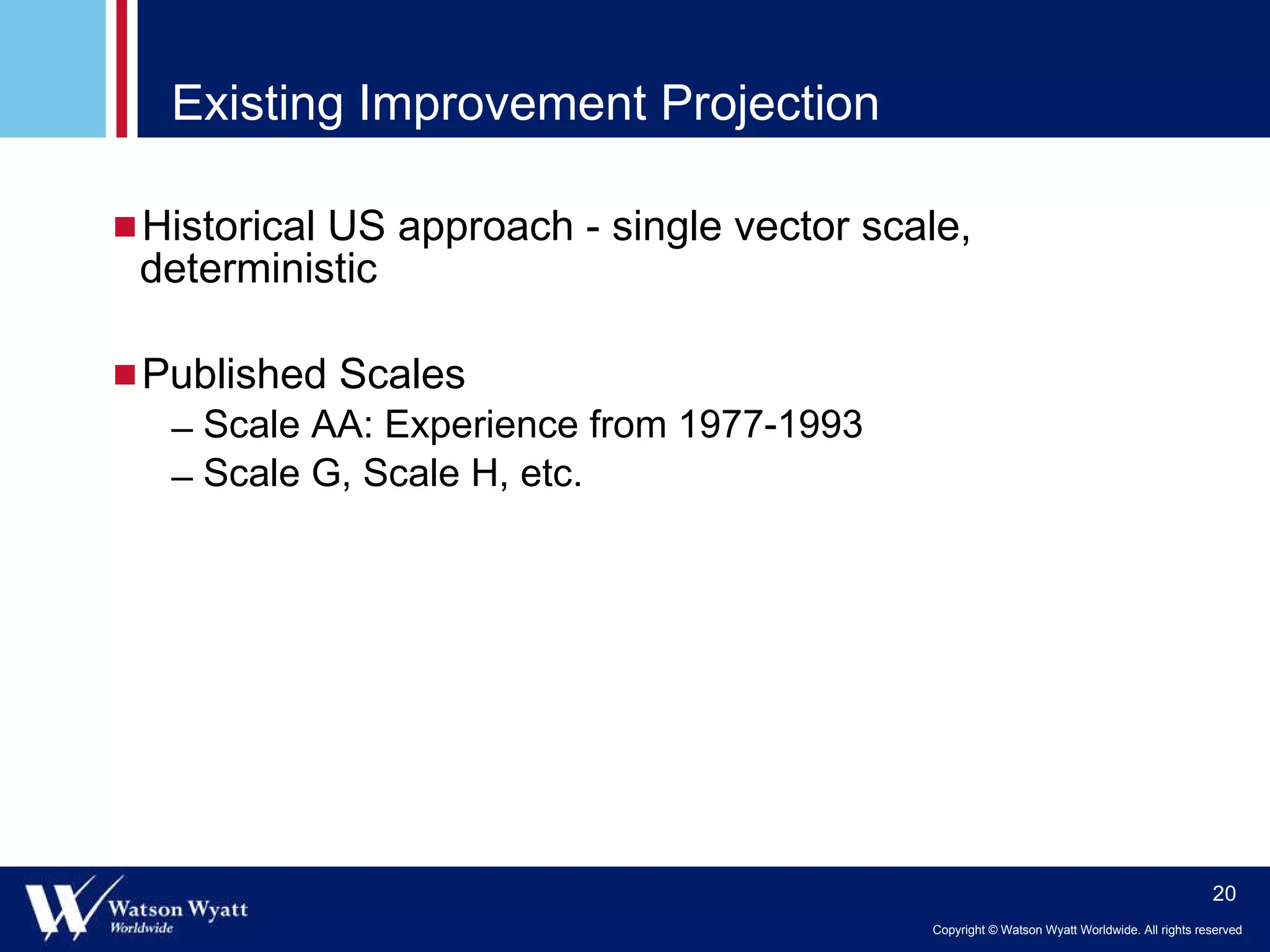 Existing Improvement Projection  Historical US approach - single vector scale, deterministic Published Scales Scale AA: Experience from 1977-1993 Scale G, Scale H, etc. 