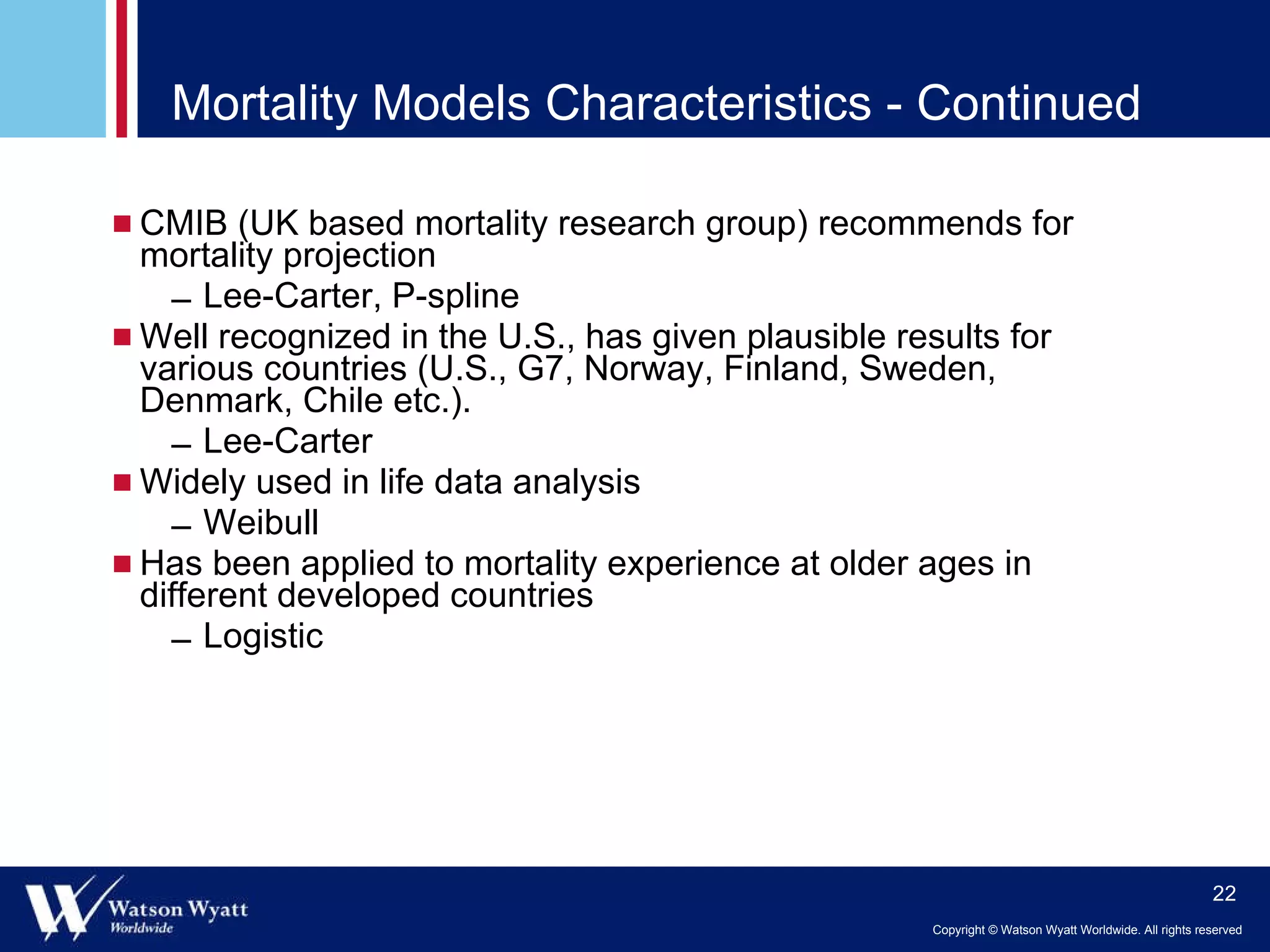 Mortality Models Characteristics - Continued CMIB (UK based mortality research group) recommends for mortality projection Lee-Carter, P-spline Well recognized in the U.S., has given plausible results for various countries (U.S., G7, Norway, Finland, Sweden, Denmark, Chile etc.).  Lee-Carter Widely used in life data analysis Weibull Has been applied to mortality experience at older ages in different developed countries Logistic 