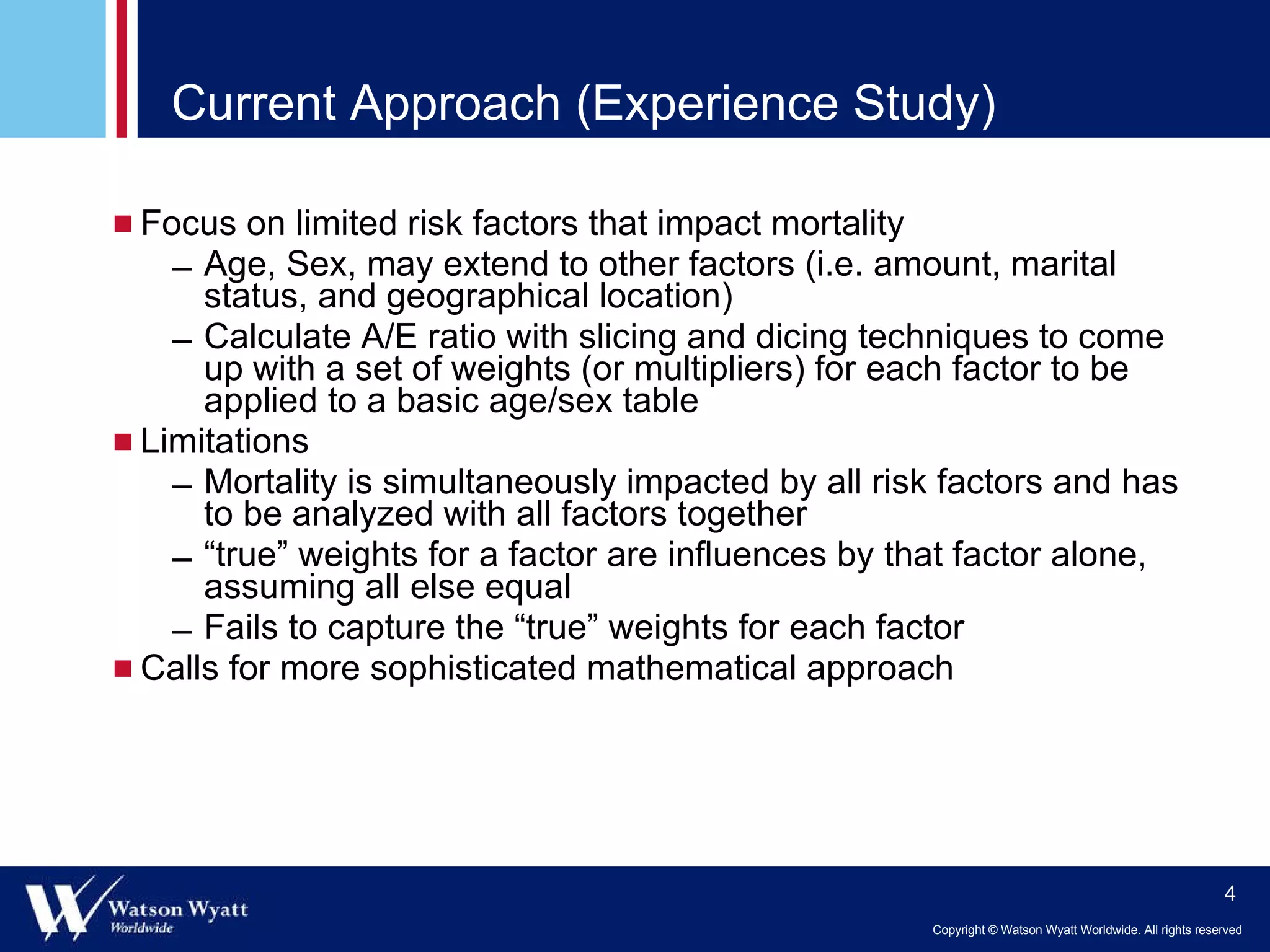 Current Approach (Experience Study) Focus on limited risk factors that impact mortality  Age, Sex,  may extend to other factors (i.e. amount, marital status, and geographical location) Calculate A/E ratio with slicing and dicing techniques to come up with a set of weights (or multipliers) for each factor to be applied to a basic age/sex table Limitations Mortality is simultaneously impacted by all risk factors and has to be analyzed with all factors together “ true” weights for a factor are influences by that factor alone, assuming all else equal Fails to capture the “true” weights for each factor Calls for more sophisticated mathematical approach 