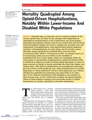 By Zirui Song
Mortality Quadrupled Among
Opioid-Driven Hospitalizations,
Notably Within Lower-Income And
Disabled White Populations
ABSTRACT Hospitals play an important role in caring for patients in the
current opioid crisis, but data on the outcomes and composition of
opioid-driven hospitalizations in the United States have been lacking.
Nationally representative all-payer data for the period 1993–2014 from the
National Inpatient Sample were used to compare the mortality rates and
composition of hospitalizations with opioid-related primary diagnoses
and those of hospitalizations for other drugs and for all other causes.
Mortality among opioid-driven hospitalizations increased from
0.43 percent before 2000 to 2.02 percent in 2014, an average increase of
0.12 percentage points per year relative to the mortality of
hospitalizations due to other drugs—which was unchanged. While the
total volume of opioid-driven hospitalizations remained relatively stable,
it shifted from diagnoses mostly involving opioid dependence or abuse to
those centered on opioid or heroin poisoning (the latter have higher case
fatality rates). After 2000, hospitalizations for opioid/heroin poisoning
grew by 0.01 per 1,000 people per year, while hospitalizations for opioid
dependence or abuse declined by 0.01 per 1,000 people per year. Patients
admitted for opioid/heroin poisoning were more likely to be white,
ages 50–64, Medicare beneficiaries with disabilities, and residents of
lower-income areas. As the United States combats the opioid epidemic,
efforts to help hospitals respond to the increasing severity of opioid
intoxication are needed, especially in vulnerable populations.
T
he United States faces a growing
opioid epidemic.1,2
More than
64,000 drug overdose deaths were
estimated to have occurred in 2016,
including over 15,000 deaths from
heroin and over 20,000 due to synthetic
opioids.3,4
Hospitals often serve as the last line of defense
against substance use disorders, as overdose
and intoxication frequently require care in an
inpatient setting. Each day, about 7,000 people
are treated in US emergency departments for
opioid misuse.5
Yet despite the burgeoning
epidemic, little is known about the outcomes
of patients hospitalized for opioid misuse. More-
over, data have been lacking on the demographic
and socioeconomic characteristics of such pa-
tients, their intensity of opioid misuse, and the
characteristics of their hospitalizations.
This study used nationally representative data
on hospitalizations in the period 1993–2014
to examine the outcomes and characteristics
of hospitalizations with opioid-related primary
diagnoses, compared with hospitalizations due
to other causes. It offers initial evidence on
the trends in mortality rates, explained by exam-
ining the volume of hospitalizations and inten-
sity of opioid misuse, and on the demographic
doi: 10.1377/hlthaff.2017.0689
HEALTH AFFAIRS 36,
NO. 12 (2017): 2054–2061
©2017 Project HOPE—
The People-to-People Health
Foundation, Inc.
Zirui Song (song@hcp.med
.harvard.edu) is an assistant
professor of health care
policy at Harvard Medical
School and an internal
medicine physician at
Massachusetts General
Hospital, both in Boston,
Massachusetts.
2054 Health Affairs December 2017 36:12
Behavioral Health Care
Downloaded from HealthAffairs.org on December 06, 2017.
Copyright Project HOPE—The People-to-People Health Foundation, Inc.
For personal use only. All rights reserved. Reuse permissions at HealthAffairs.org.
 