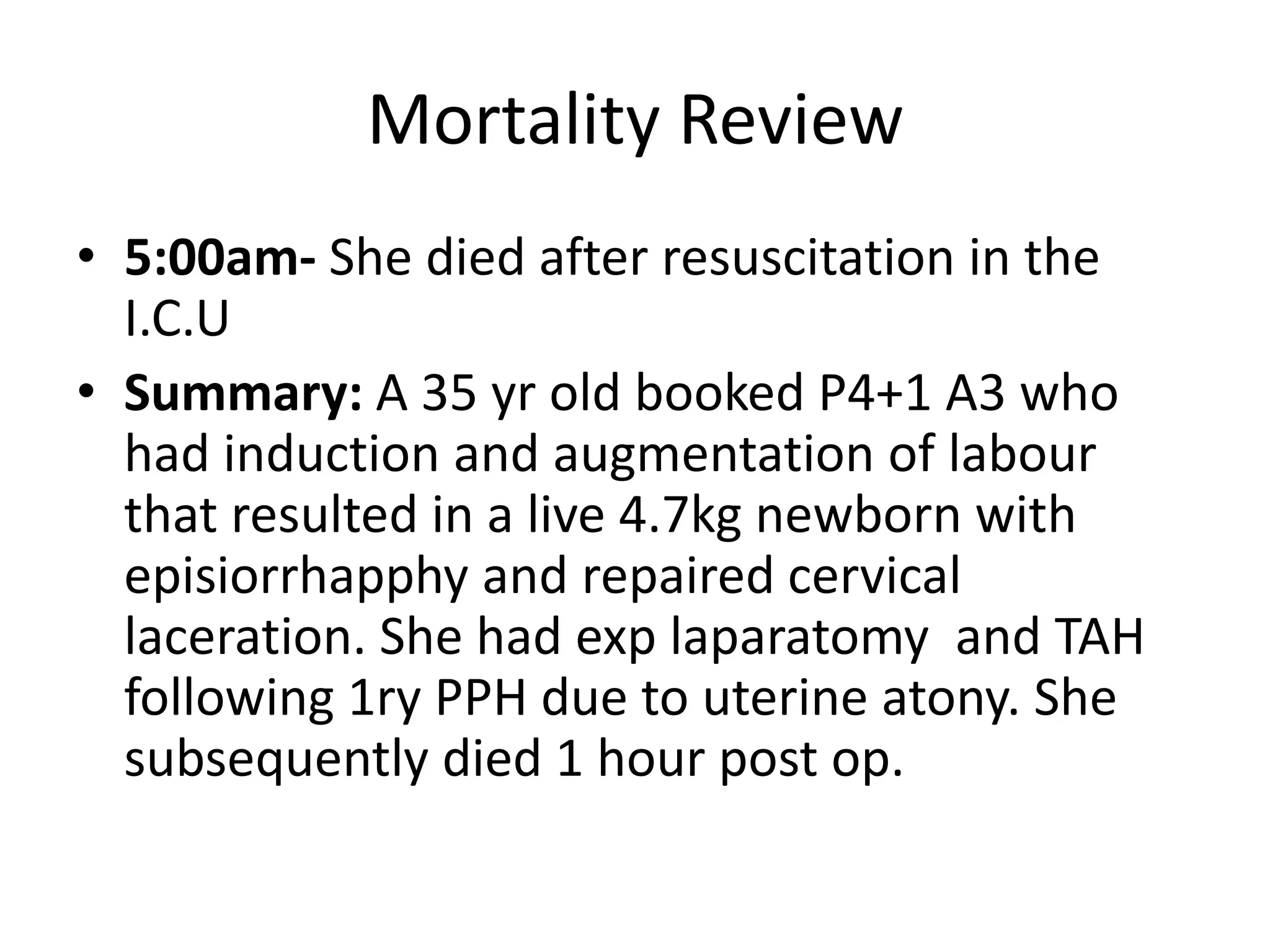 Mortality Review
• 5:00am- She died after resuscitation in the
I.C.U
• Summary: A 35 yr old booked P4+1 A3 who
had induction and augmentation of labour
that resulted in a live 4.7kg newborn with
episiorrhapphy and repaired cervical
laceration. She had exp laparatomy and TAH
following 1ry PPH due to uterine atony. She
subsequently died 1 hour post op.
 