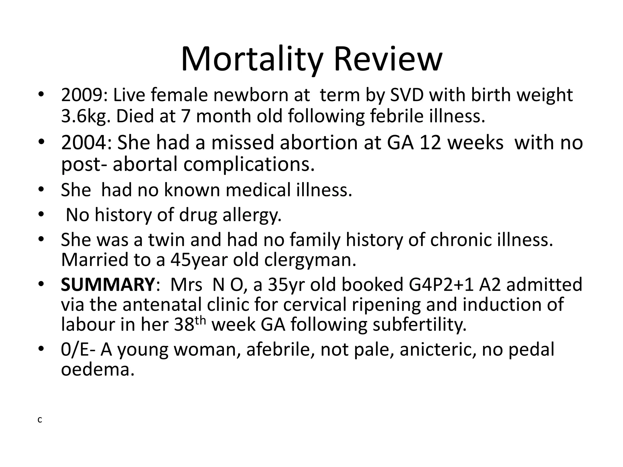 Mortality Review
• 2009: Live female newborn at term by SVD with birth weight
3.6kg. Died at 7 month old following febrile illness.
• 2004: She had a missed abortion at GA 12 weeks with no
post- abortal complications.
• She had no known medical illness.
• No history of drug allergy.
• She was a twin and had no family history of chronic illness.
Married to a 45year old clergyman.
• SUMMARY: Mrs N O, a 35yr old booked G4P2+1 A2 admitted
via the antenatal clinic for cervical ripening and induction of
labour in her 38th week GA following subfertility.
• 0/E- A young woman, afebrile, not pale, anicteric, no pedal
oedema.
c
 