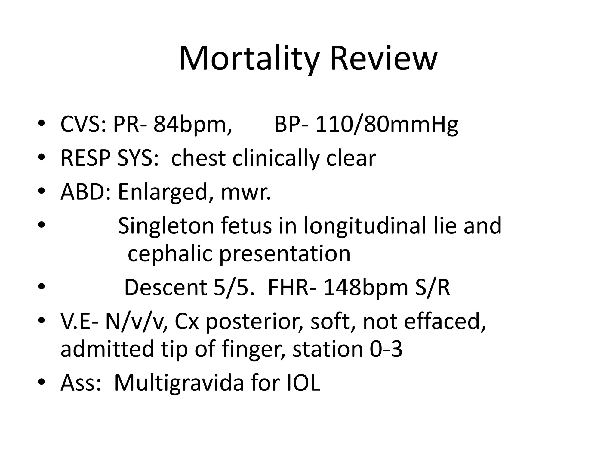 Mortality Review
• CVS: PR- 84bpm, BP- 110/80mmHg
• RESP SYS: chest clinically clear
• ABD: Enlarged, mwr.
• Singleton fetus in longitudinal lie and
cephalic presentation
• Descent 5/5. FHR- 148bpm S/R
• V.E- N/v/v, Cx posterior, soft, not effaced,
admitted tip of finger, station 0-3
• Ass: Multigravida for IOL
 